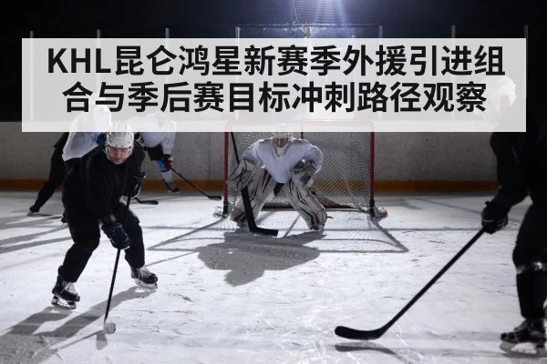 KHL昆仑鸿星新赛季外援引进组合与季后赛目标冲刺路径观察
