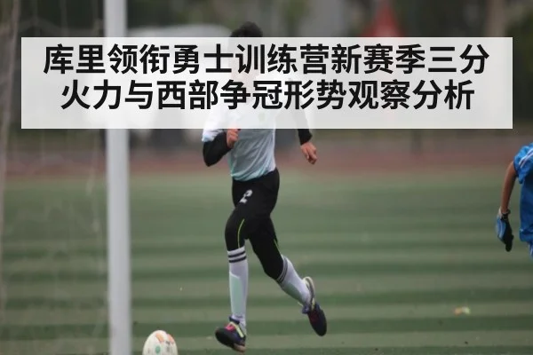 库里领衔勇士训练营新赛季三分火力与西部争冠形势观察分析