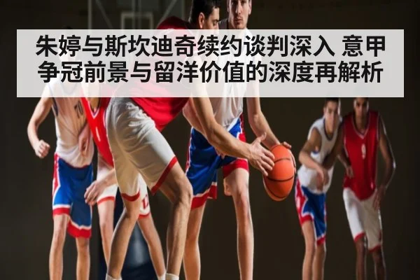 朱婷与斯坎迪奇续约谈判深入 意甲争冠前景与留洋价值的深度再解析