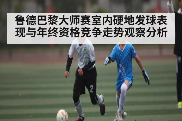 鲁德巴黎大师赛室内硬地发球表现与年终资格竞争走势观察分析
