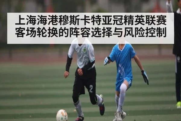 上海海港穆斯卡特亚冠精英联赛客场轮换的阵容选择与风险控制